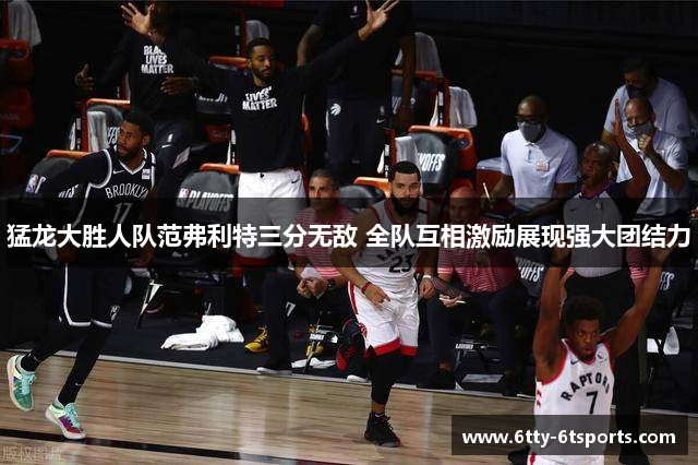猛龙大胜人队范弗利特三分无敌 全队互相激励展现强大团结力