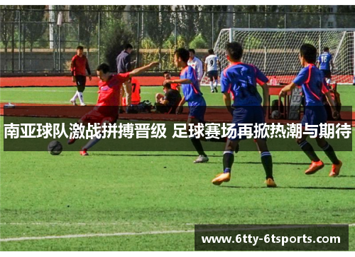 南亚球队激战拼搏晋级 足球赛场再掀热潮与期待