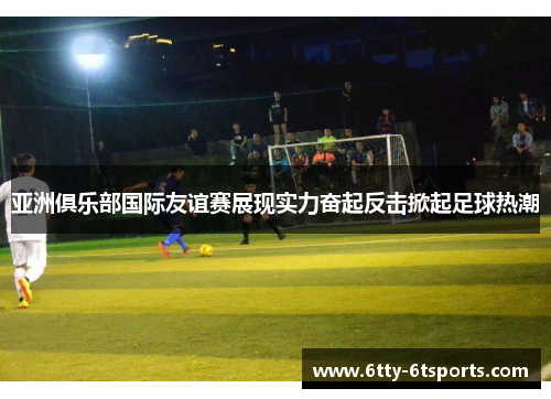 亚洲俱乐部国际友谊赛展现实力奋起反击掀起足球热潮