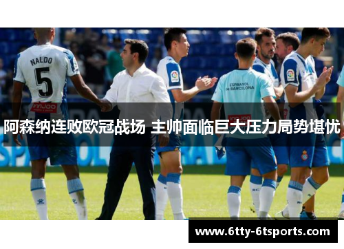 阿森纳连败欧冠战场 主帅面临巨大压力局势堪忧