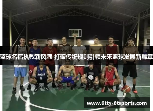 篮球名宿执教新风潮 打破传统规则引领未来篮球发展新篇章