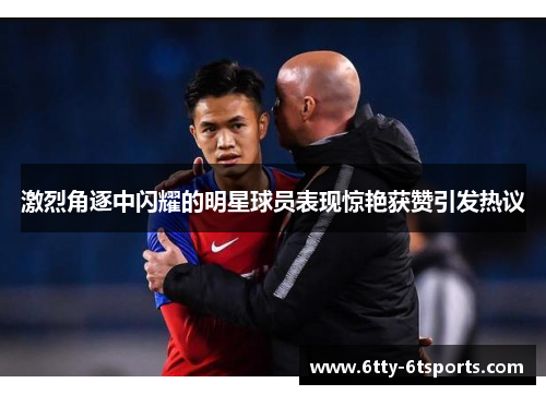激烈角逐中闪耀的明星球员表现惊艳获赞引发热议