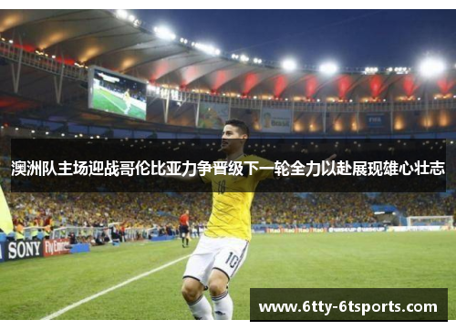 澳洲队主场迎战哥伦比亚力争晋级下一轮全力以赴展现雄心壮志