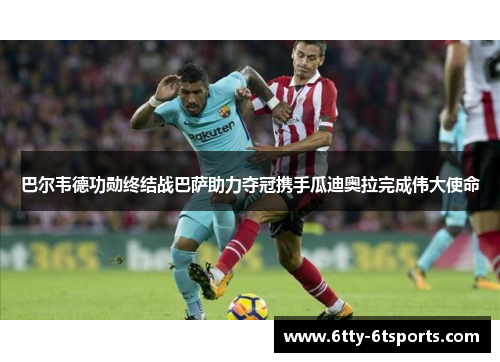 巴尔韦德功勋终结战巴萨助力夺冠携手瓜迪奥拉完成伟大使命