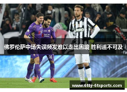 佛罗伦萨中场失误频发难以走出困境 胜利遥不可及
