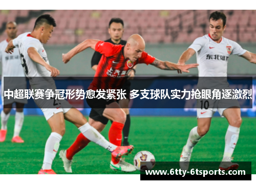 中超联赛争冠形势愈发紧张 多支球队实力抢眼角逐激烈